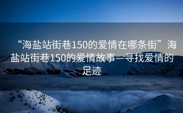 “海盐站街巷150的爱情在哪条街”海盐站街巷150的爱情故事—寻找爱情的足迹