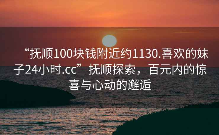 “抚顺100块钱附近约1130.喜欢的妹子24小时.cc”抚顺探索，百元内的惊喜与心动的邂逅