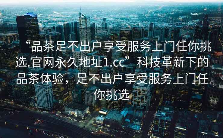 “品茶足不出户享受服务上门任你挑选.官网永久地址1.cc”科技革新下的品茶体验，足不出户享受服务上门任你挑选