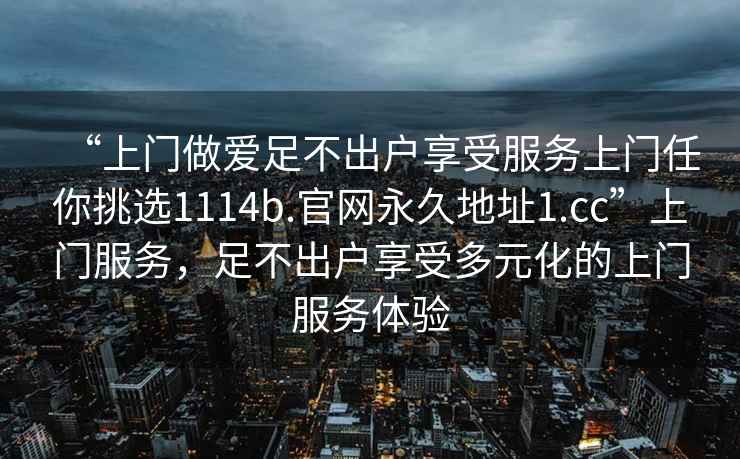 “上门做爱足不出户享受服务上门任你挑选1114b.官网永久地址1.cc”上门服务，足不出户享受多元化的上门服务体验