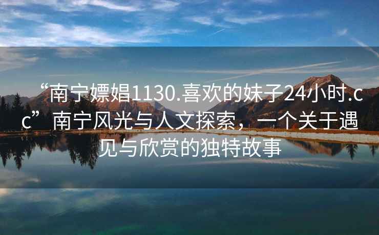 “南宁嫖娼1130.喜欢的妹子24小时.cc”南宁风光与人文探索，一个关于遇见与欣赏的独特故事