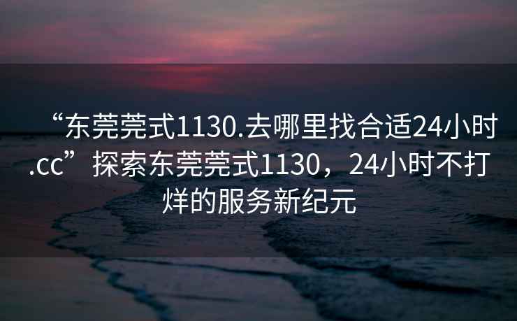 “东莞莞式1130.去哪里找合适24小时.cc”探索东莞莞式1130，24小时不打烊的服务新纪元