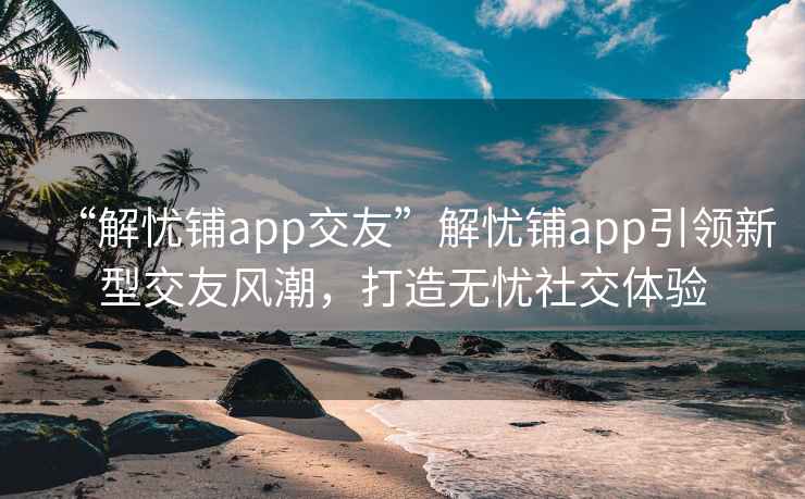 “解忧铺app交友”解忧铺app引领新型交友风潮，打造无忧社交体验