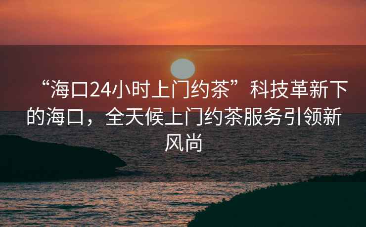 “海口24小时上门约茶”科技革新下的海口，全天候上门约茶服务引领新风尚