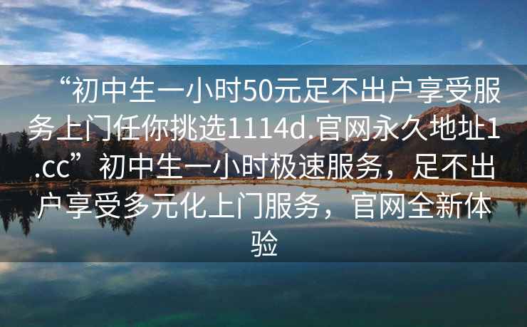 “初中生一小时50元足不出户享受服务上门任你挑选1114d.官网永久地址1.cc”初中生一小时极速服务，足不出户享受多元化上门服务，官网全新体验