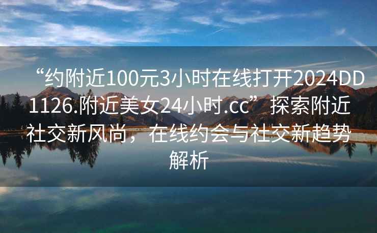 “约附近100元3小时在线打开2024DD1126.附近美女24小时.cc”探索附近社交新风尚，在线约会与社交新趋势解析