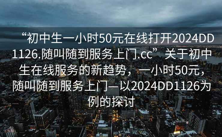 “初中生一小时50元在线打开2024DD1126.随叫随到服务上门.cc”关于初中生在线服务的新趋势，一小时50元，随叫随到服务上门—以2024DD1126为例的探讨