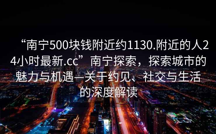 “南宁500块钱附近约1130.附近的人24小时最新.cc”南宁探索，探索城市的魅力与机遇—关于约见、社交与生活的深度解读