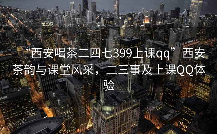 “西安喝茶二四七399上课qq”西安茶韵与课堂风采，二三事及上课QQ体验