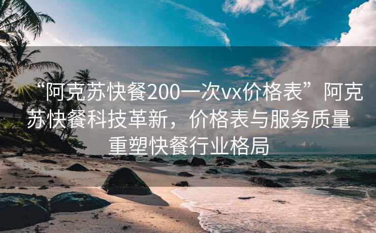 “阿克苏快餐200一次vx价格表”阿克苏快餐科技革新，价格表与服务质量重塑快餐行业格局