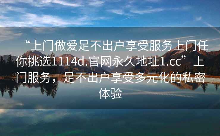 “上门做爱足不出户享受服务上门任你挑选1114d.官网永久地址1.cc”上门服务，足不出户享受多元化的私密体验