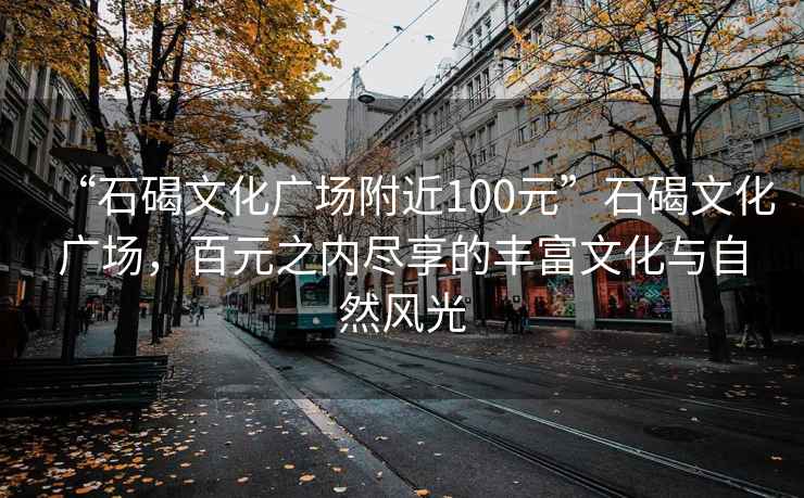 “石碣文化广场附近100元”石碣文化广场，百元之内尽享的丰富文化与自然风光