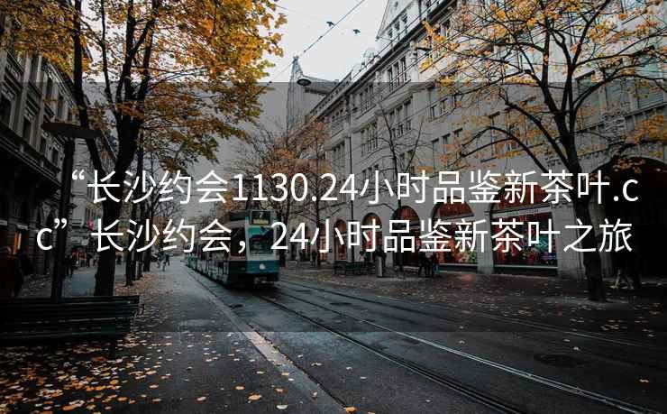 “长沙约会1130.24小时品鉴新茶叶.cc”长沙约会，24小时品鉴新茶叶之旅