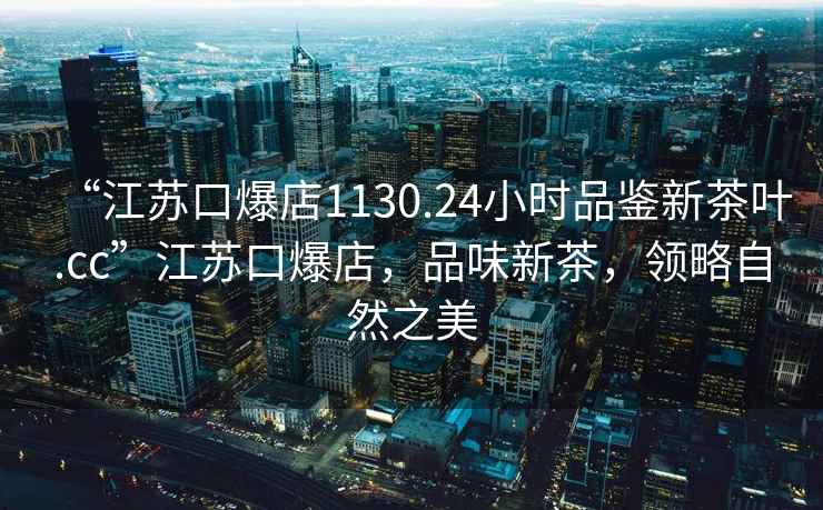 “江苏口爆店1130.24小时品鉴新茶叶.cc”江苏口爆店，品味新茶，领略自然之美