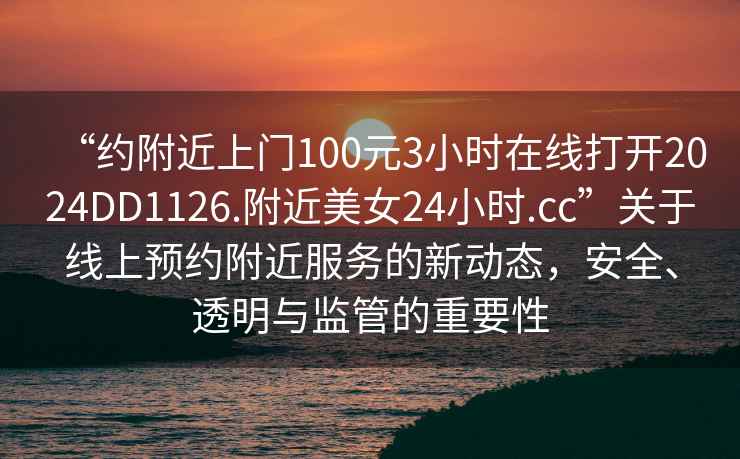 “约附近上门100元3小时在线打开2024DD1126.附近美女24小时.cc”关于线上预约附近服务的新动态，安全、透明与监管的重要性