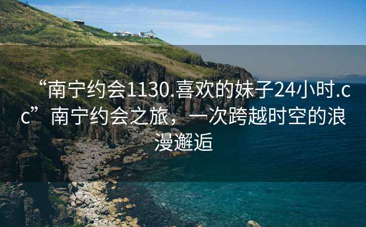 “南宁约会1130.喜欢的妹子24小时.cc”南宁约会之旅，一次跨越时空的浪漫邂逅