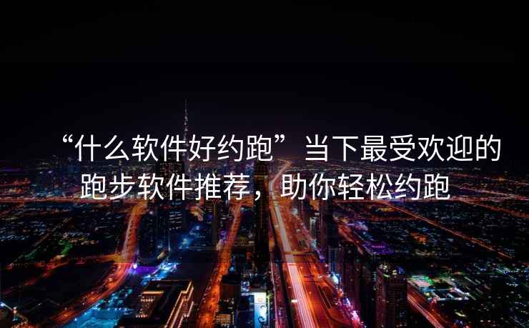 “什么软件好约跑”当下最受欢迎的跑步软件推荐，助你轻松约跑