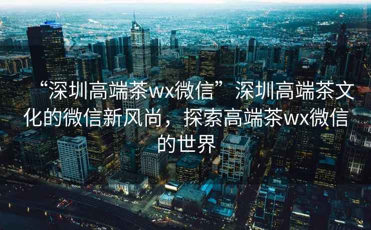 “深圳高端茶wx微信”深圳高端茶文化的微信新风尚，探索高端茶wx微信的世界