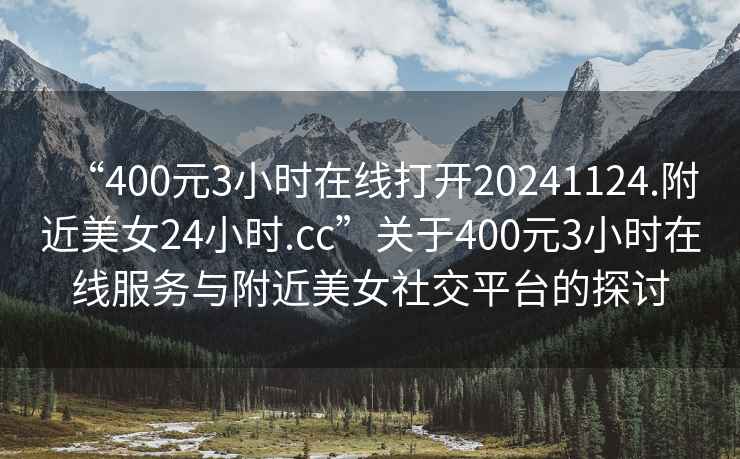 “400元3小时在线打开20241124.附近美女24小时.cc”关于400元3小时在线服务与附近美女社交平台的探讨