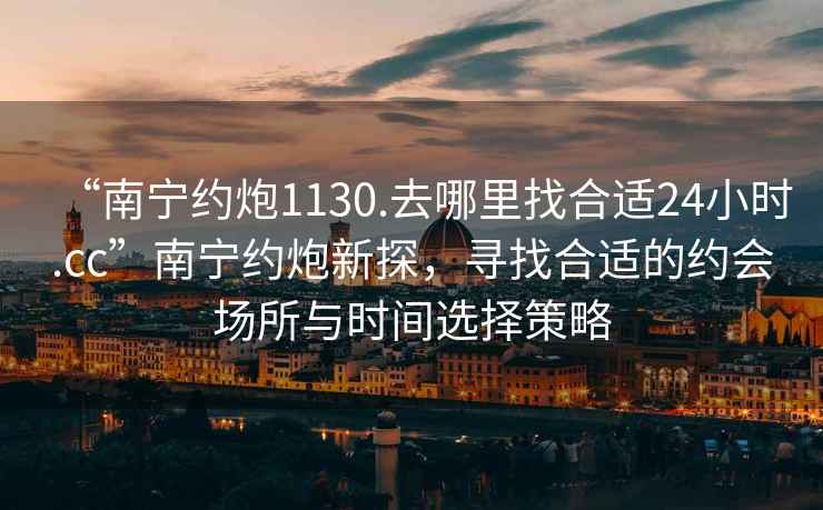 “南宁约炮1130.去哪里找合适24小时.cc”南宁约炮新探，寻找合适的约会场所与时间选择策略