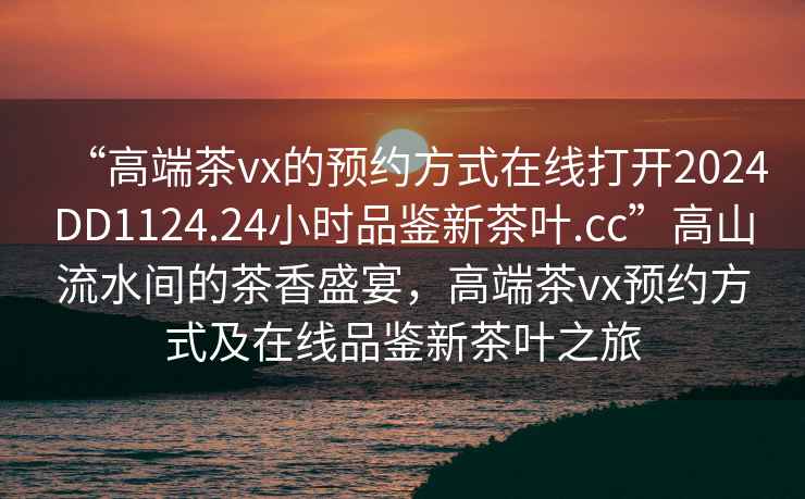 “高端茶vx的预约方式在线打开2024DD1124.24小时品鉴新茶叶.cc”高山流水间的茶香盛宴，高端茶vx预约方式及在线品鉴新茶叶之旅