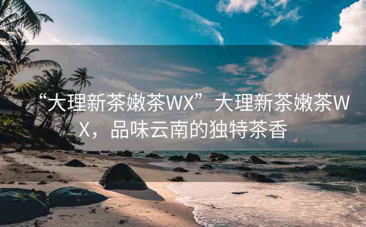 “大理新茶嫩茶WX”大理新茶嫩茶WX，品味云南的独特茶香