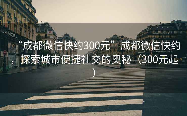 “成都微信快约300元”成都微信快约，探索城市便捷社交的奥秘（300元起）