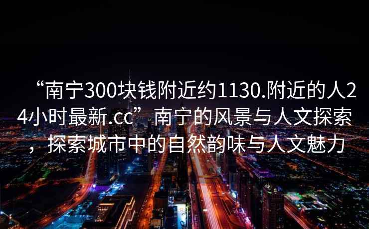 “南宁300块钱附近约1130.附近的人24小时最新.cc”南宁的风景与人文探索，探索城市中的自然韵味与人文魅力