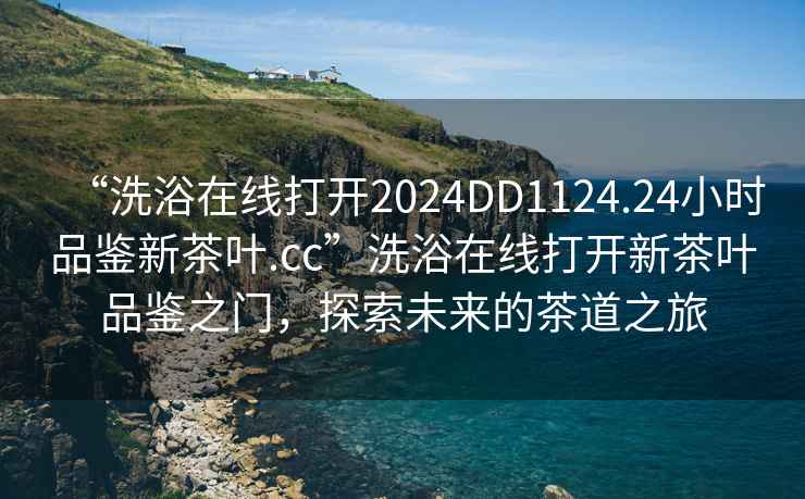 “洗浴在线打开2024DD1124.24小时品鉴新茶叶.cc”洗浴在线打开新茶叶品鉴之门，探索未来的茶道之旅