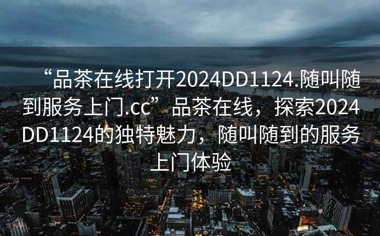 “品茶在线打开2024DD1124.随叫随到服务上门.cc”品茶在线，探索2024DD1124的独特魅力，随叫随到的服务上门体验