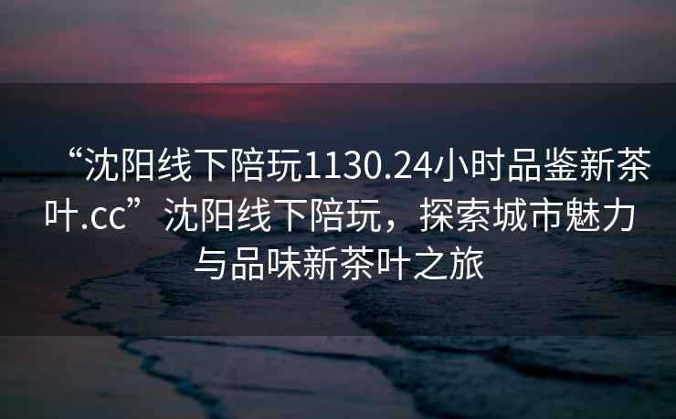 “沈阳线下陪玩1130.24小时品鉴新茶叶.cc”沈阳线下陪玩，探索城市魅力与品味新茶叶之旅