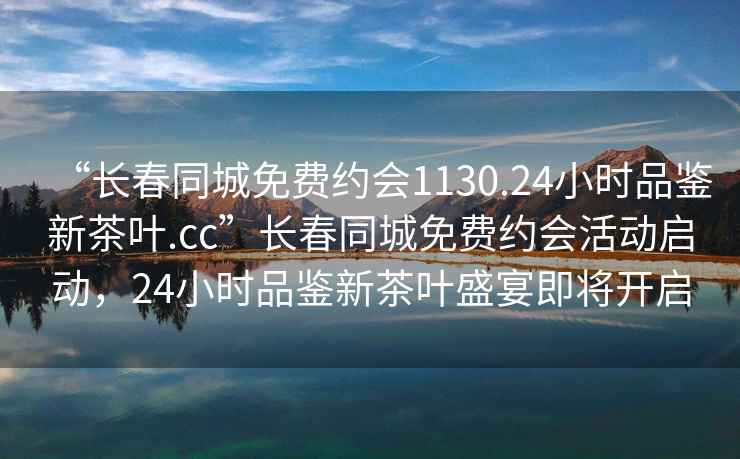 “长春同城免费约会1130.24小时品鉴新茶叶.cc”长春同城免费约会活动启动，24小时品鉴新茶叶盛宴即将开启