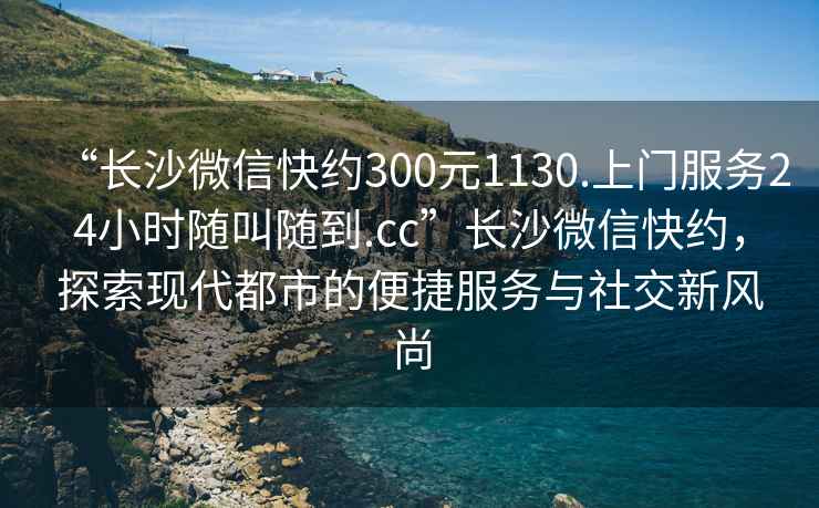 “长沙微信快约300元1130.上门服务24小时随叫随到.cc”长沙微信快约，探索现代都市的便捷服务与社交新风尚