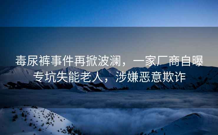 毒尿裤事件再掀波澜，一家厂商自曝专坑失能老人，涉嫌恶意欺诈