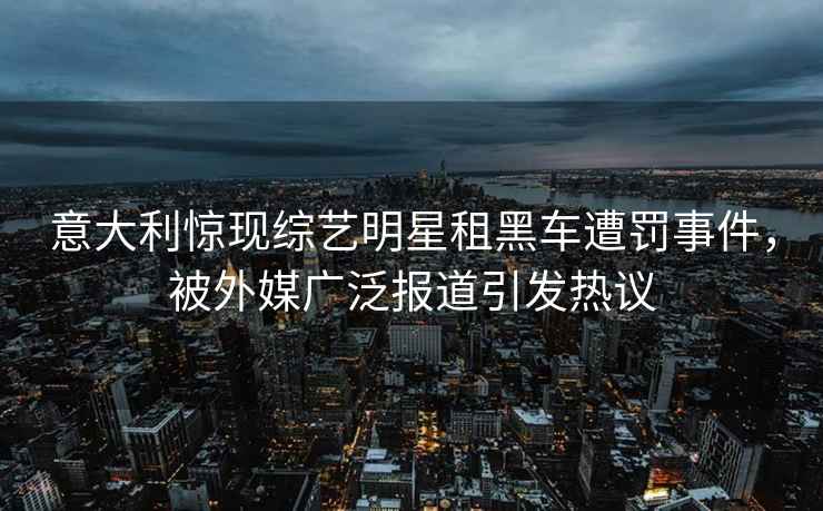 意大利惊现综艺明星租黑车遭罚事件，被外媒广泛报道引发热议