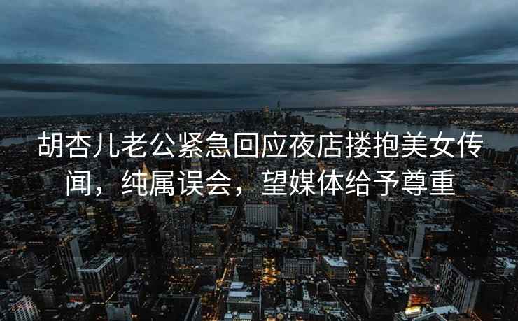 胡杏儿老公紧急回应夜店搂抱美女传闻，纯属误会，望媒体给予尊重