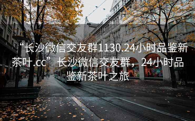 “长沙微信交友群1130.24小时品鉴新茶叶.cc”长沙微信交友群，24小时品鉴新茶叶之旅