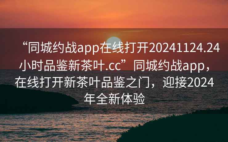 “同城约战app在线打开20241124.24小时品鉴新茶叶.cc”同城约战app，在线打开新茶叶品鉴之门，迎接2024年全新体验