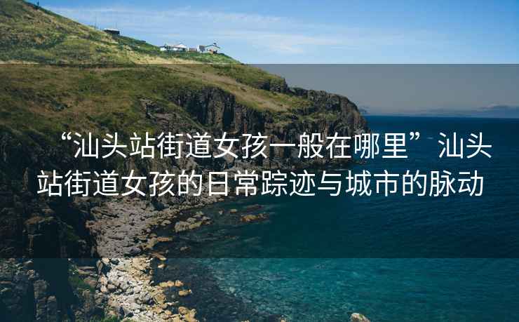 “汕头站街道女孩一般在哪里”汕头站街道女孩的日常踪迹与城市的脉动