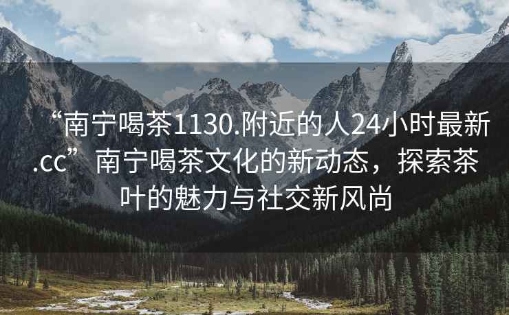 “南宁喝茶1130.附近的人24小时最新.cc”南宁喝茶文化的新动态，探索茶叶的魅力与社交新风尚