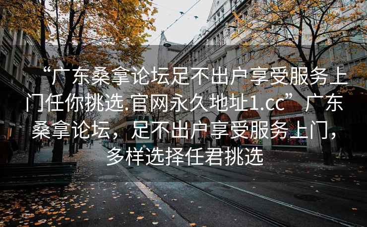 “广东桑拿论坛足不出户享受服务上门任你挑选.官网永久地址1.cc”广东桑拿论坛，足不出户享受服务上门，多样选择任君挑选