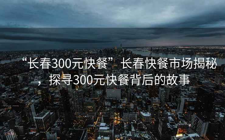 “长春300元快餐”长春快餐市场揭秘，探寻300元快餐背后的故事