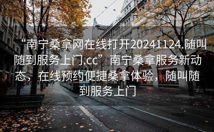 “南宁桑拿网在线打开20241124.随叫随到服务上门.cc”南宁桑拿服务新动态，在线预约便捷桑拿体验，随叫随到服务上门