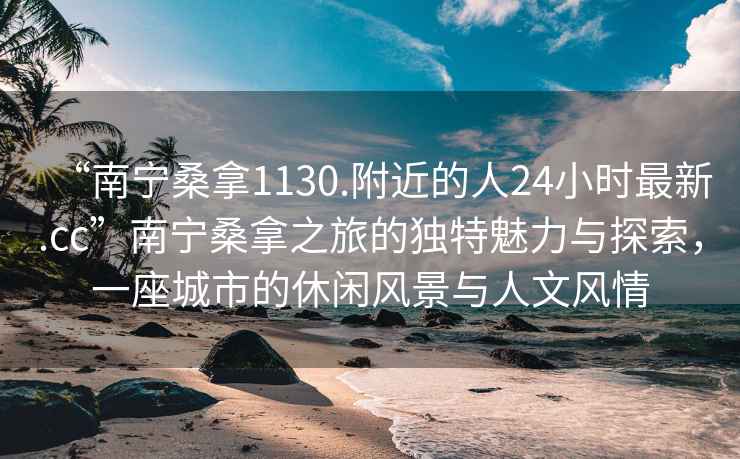 “南宁桑拿1130.附近的人24小时最新.cc”南宁桑拿之旅的独特魅力与探索，一座城市的休闲风景与人文风情