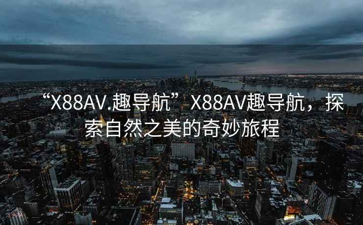 “X88AV.趣导航”X88AV趣导航，探索自然之美的奇妙旅程