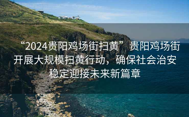 “2024贵阳鸡场街扫黄”贵阳鸡场街开展大规模扫黄行动，确保社会治安稳定迎接未来新篇章