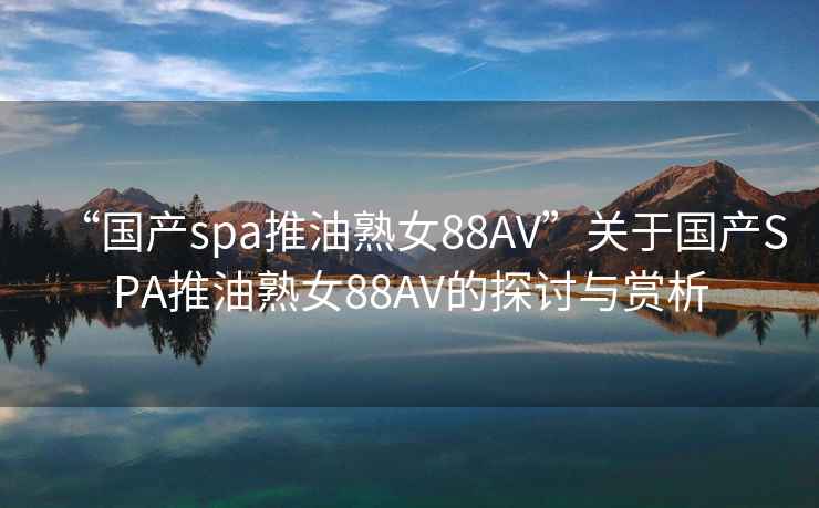 “国产spa推油熟女88AV”关于国产SPA推油熟女88AV的探讨与赏析