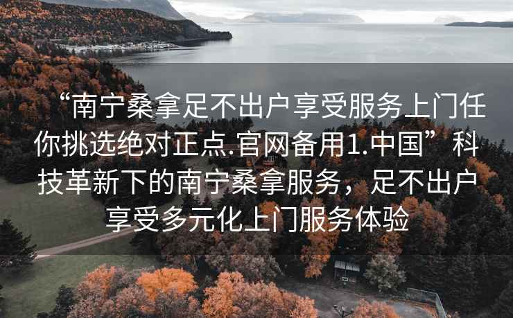 “南宁桑拿足不出户享受服务上门任你挑选绝对正点.官网备用1.中国”科技革新下的南宁桑拿服务，足不出户享受多元化上门服务体验