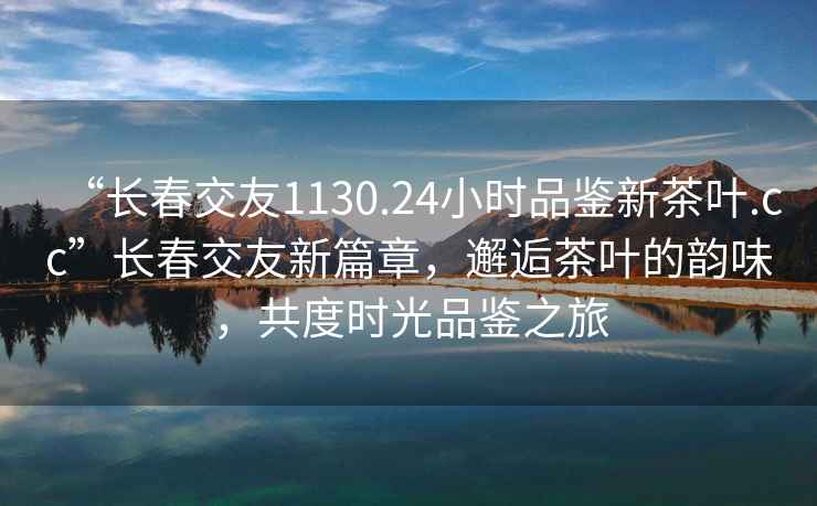 “长春交友1130.24小时品鉴新茶叶.cc”长春交友新篇章，邂逅茶叶的韵味，共度时光品鉴之旅