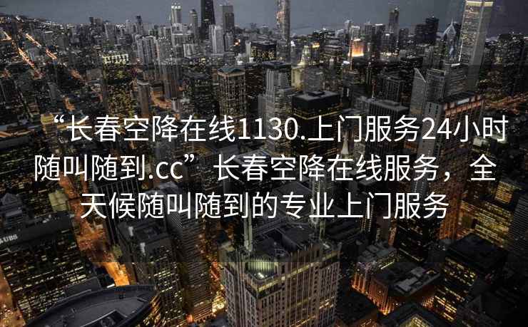 “长春空降在线1130.上门服务24小时随叫随到.cc”长春空降在线服务，全天候随叫随到的专业上门服务